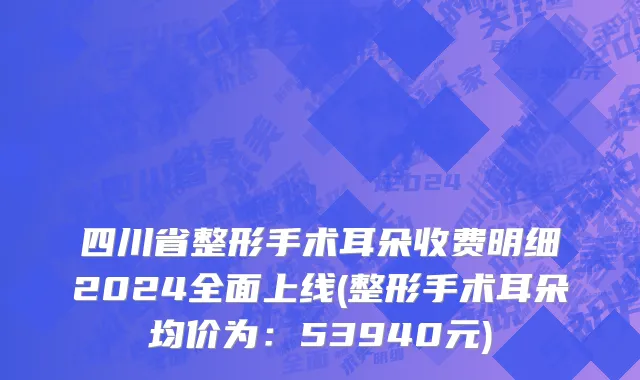 四川省整形手术耳朵收费明细2024全面上线(整形手术耳朵均价为：53940元)