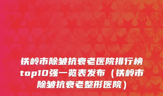 铁岭市除皱抗衰老医院排行榜top10强一览表发布（铁岭市除皱抗衰老整形医院）
