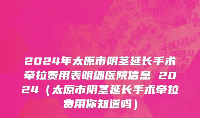 2024年太原市阴茎延长手术牵拉费用表明细医院信息 2024（太原市阴茎延长手术牵拉费用你知道吗）