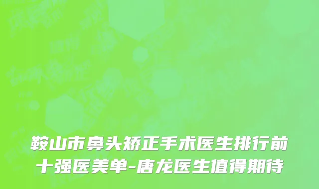 鞍山市鼻头矫正手术医生排行前十强医美单-唐龙医生值得期待