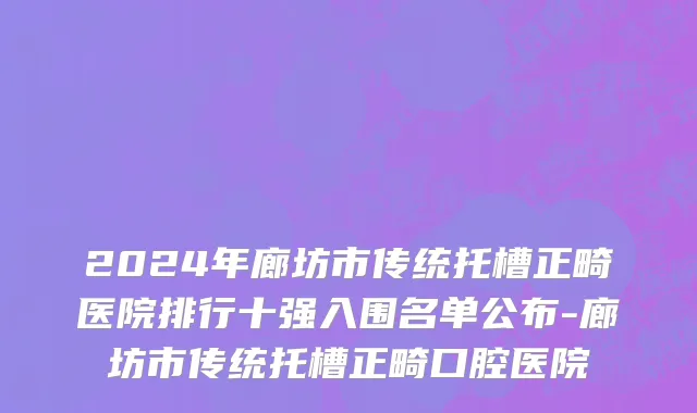 2024年廊坊市传统托槽正畸医院排行十强入围名单公布-廊坊市传统托槽正畸口腔医院