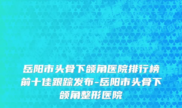 岳阳市头骨下颌角医院排行榜前十佳跟踪发布-岳阳市头骨下颌角整形医院