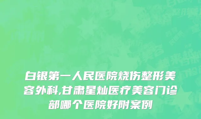 白银第一人民医院烧伤整形美容外科,甘肃星灿医疗美容门诊部哪个医院好附案例