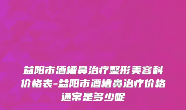益阳市酒槽鼻治疗整形美容科价格表-益阳市酒槽鼻治疗价格通常是多少呢