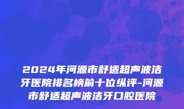 2024年河源市舒适超声波洁牙医院排名榜前十位纵评-河源市舒适超声波洁牙口腔医院