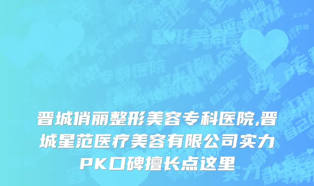 晋城俏丽整形美容专科医院,晋城星范医疗美容有限公司实力PK口碑擅长点这里