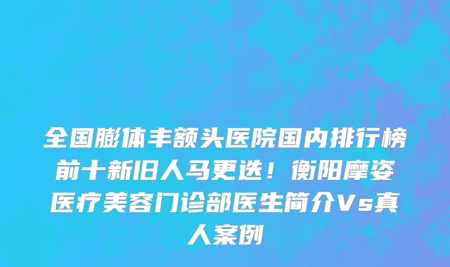 全国膨体丰额头医院国内排行榜前十新旧人马更迭!衡阳摩姿医疗美容门诊部医生简介Vs真人案例