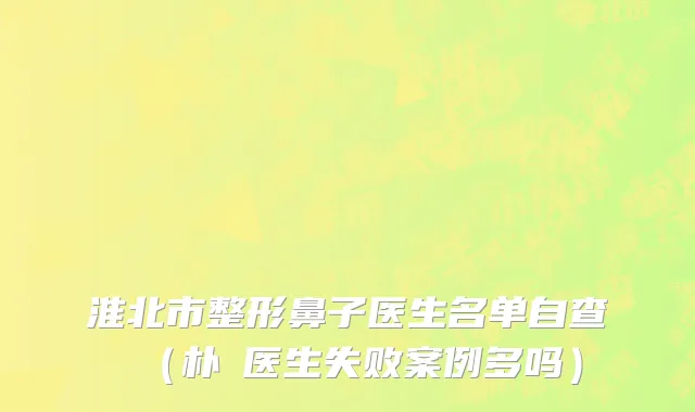 淮北市整形鼻子医生名单自查（朴晙医生失败案例多吗）