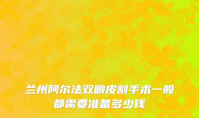 兰州阿尔法双眼皮割手术一般都需要准备多少钱
