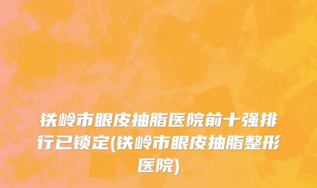 铁岭市眼皮抽脂医院前十强排行已锁定(铁岭市眼皮抽脂整形医院)