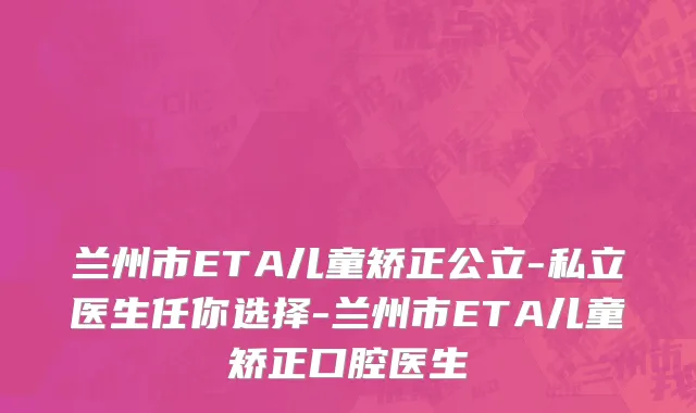 兰州市ETA儿童矫正公立-私立医生任你选择-兰州市ETA儿童矫正口腔医生