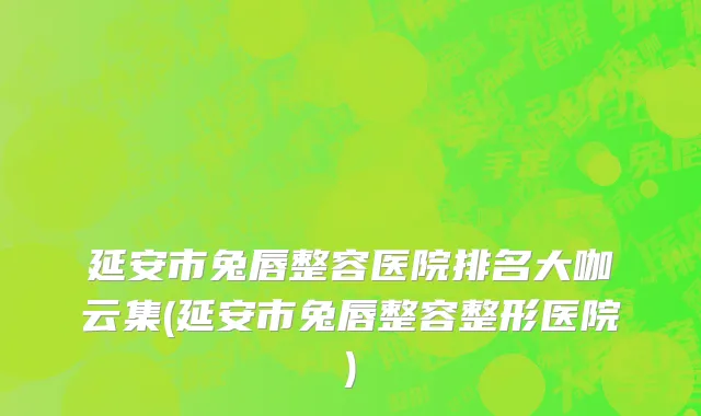 延安市兔唇整容医院排名大咖云集(延安市兔唇整容整形医院)