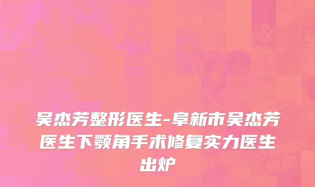 吴杰芳整形医生-阜新市吴杰芳医生下颚角手术修复实力医生出炉