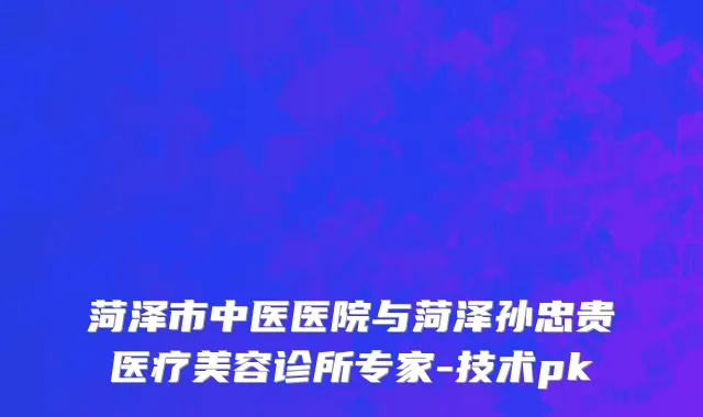 菏泽市中医医院与菏泽孙忠贵医疗美容诊所专家-技术pk