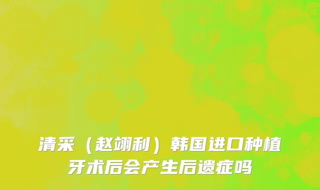 清采（赵翊利）韩国进口种植牙术后会产生后遗症吗