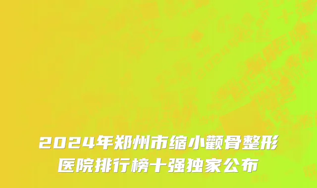 2024年郑州市缩小颧骨整形医院排行榜十强独家公布