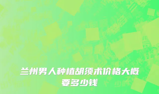 兰州男人种植胡须术价格大概要多少钱