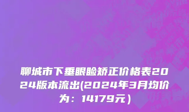 聊城市下垂眼睑矫正价格表2024版本流出(2024年3月均价为：14179元）