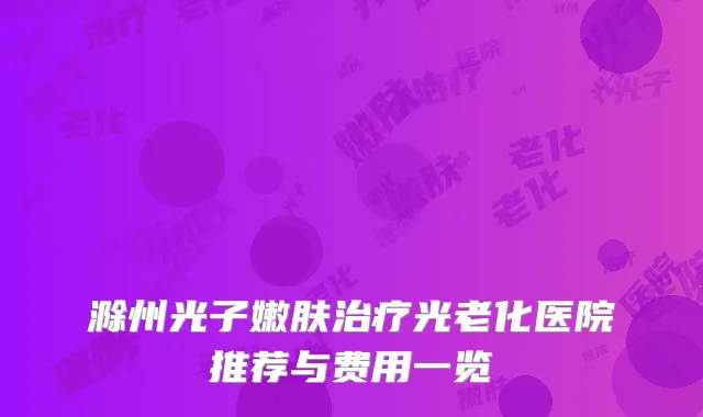 滁州光子嫩肤治疗光老化医院推荐与费用一览