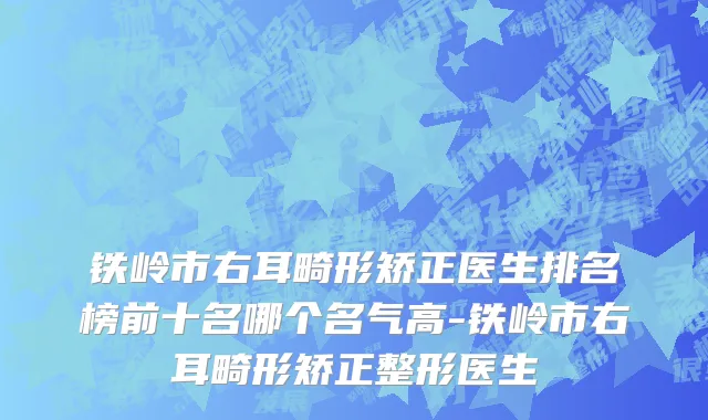 铁岭市右耳畸形矫正医生排名榜前十名哪个名气高-铁岭市右耳畸形矫正整形医生
