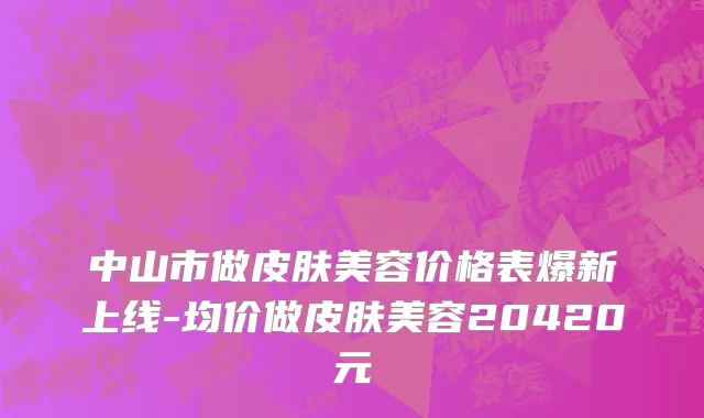 中山市做皮肤美容价格表爆新上线-均价做皮肤美容20420元