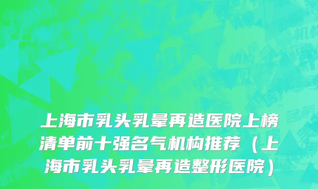 上海市乳头乳晕再造医院上榜清单前十强名气机构推荐（上海市乳头乳晕再造整形医院）
