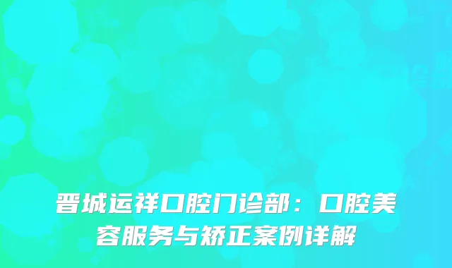 晋城运祥口腔门诊部：口腔美容服务与矫正案例详解