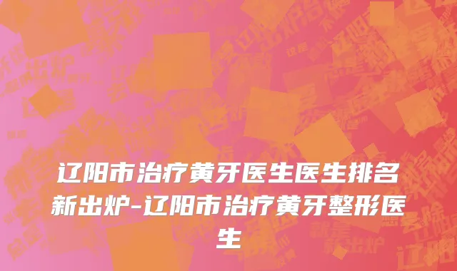 辽阳市治疗黄牙医生医生排名新出炉-辽阳市治疗黄牙整形医生