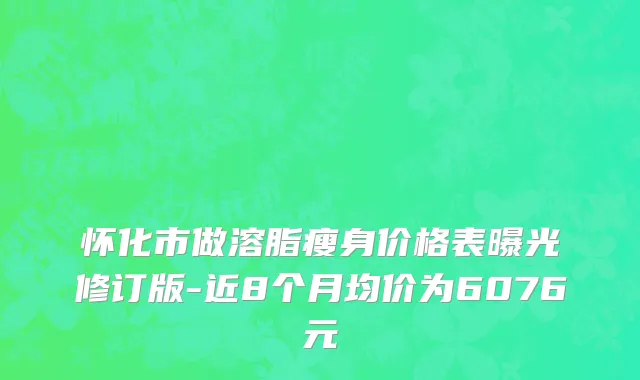 怀化市做溶脂瘦身价格表曝光修订版-近8个月均价为6076元