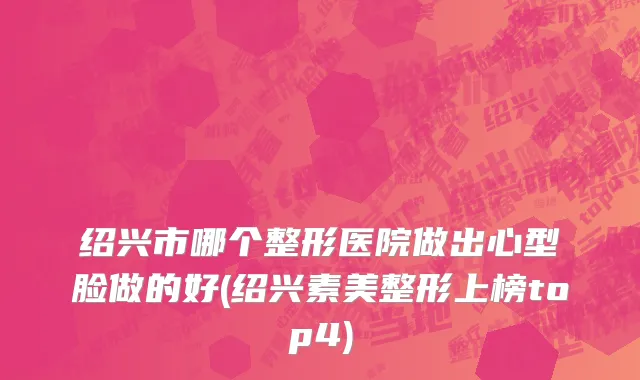绍兴市哪个整形医院做出心型脸做的好(绍兴素美整形上榜top4)