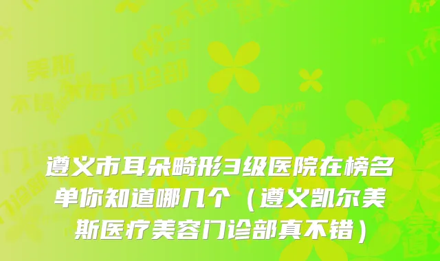 遵义市耳朵畸形3级医院在榜名单你知道哪几个（遵义凯尔美斯医疗美容门诊部真不错）
