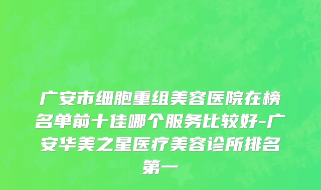 广安市细胞重组美容医院在榜名单前十佳哪个服务比较好-广安华美之星医疗美容诊所排名第一