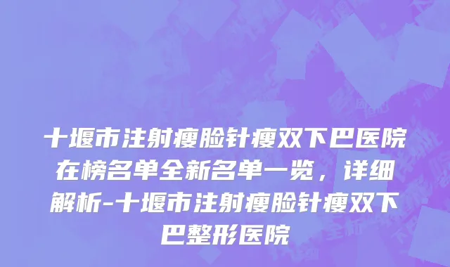 十堰市注射瘦脸针瘦双下巴医院在榜名单全新名单一览，详细解析-十堰市注射瘦脸针瘦双下巴整形医院