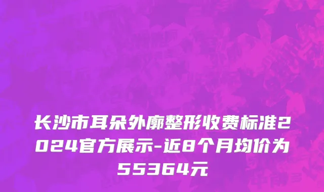 长沙市耳朵外廓整形收费标准2024官方展示-近8个月均价为55364元
