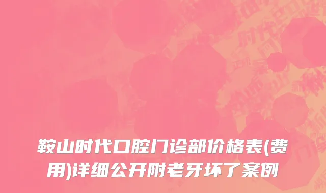 鞍山时代口腔门诊部价格表(费用)详细公开附老牙坏了案例