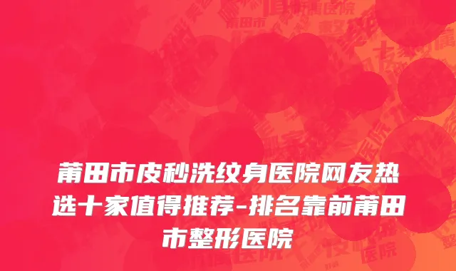 莆田市皮秒洗纹身医院网友热选十家值得推荐-排名靠前莆田市整形医院