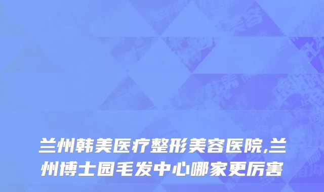 兰州韩美医疗整形美容医院,兰州博士园毛发中心哪家更厉害