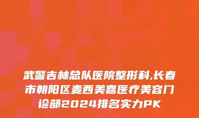 武警吉林总队医院整形科,长春市朝阳区麦西美嘉医疗美容门诊部2024排名实力PK