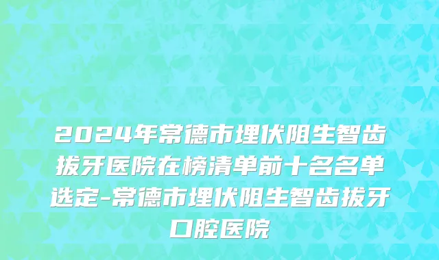 2024年常德市埋伏阻生智齿拔牙医院在榜清单前十名名单选定-常德市埋伏阻生智齿拔牙口腔医院