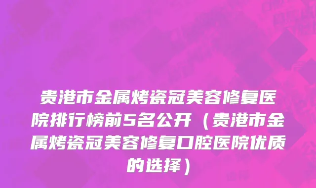 贵港市金属烤瓷冠美容修复医院排行榜前5名公开（贵港市金属烤瓷冠美容修复口腔医院优质的选择）