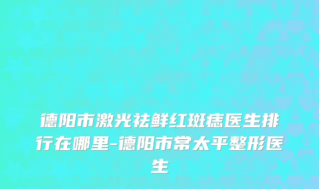 德阳市激光祛鲜红斑痣医生排行在哪里-德阳市常太平整形医生