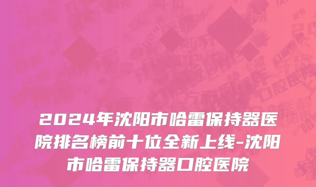 2024年沈阳市哈雷保持器医院排名榜前十位全新上线-沈阳市哈雷保持器口腔医院