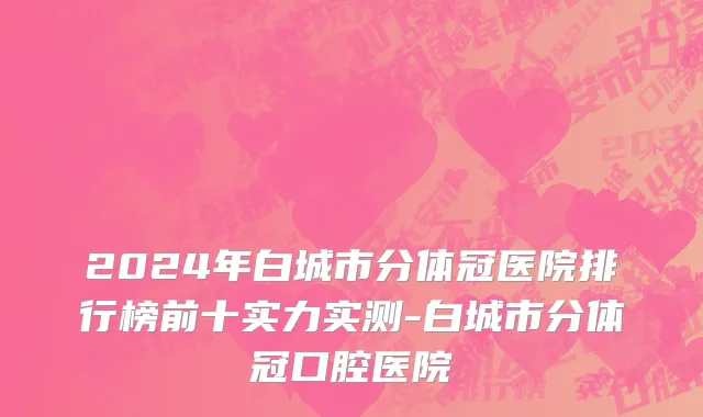 2024年白城市分体冠医院排行榜前十实力实测-白城市分体冠口腔医院
