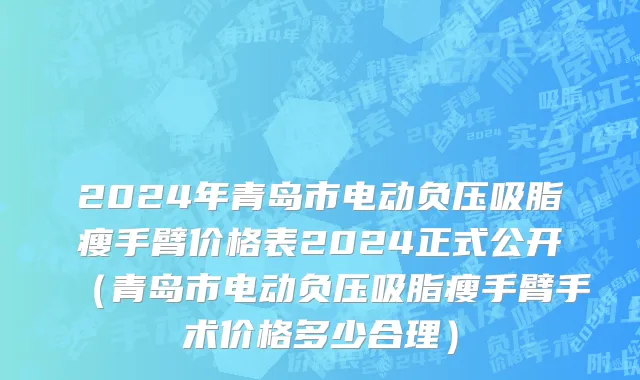 2024年青岛市电动负压吸脂瘦手臂价格表2024正式公开（青岛市电动负压吸脂瘦手臂手术价格多少合理）