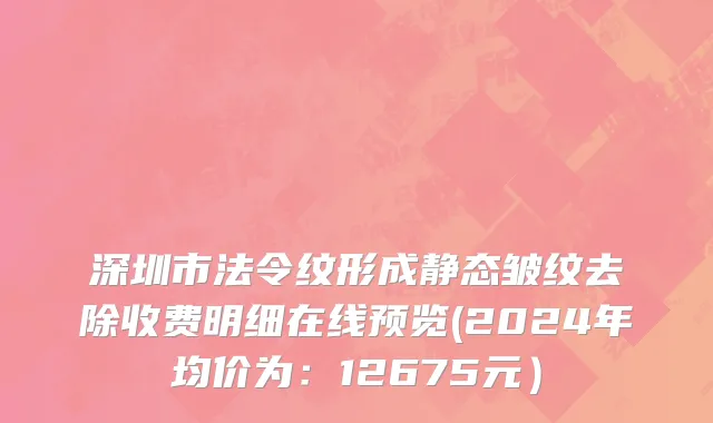 深圳市法令纹形成静态皱纹去除收费明细在线预览(2024年均价为：12675元）