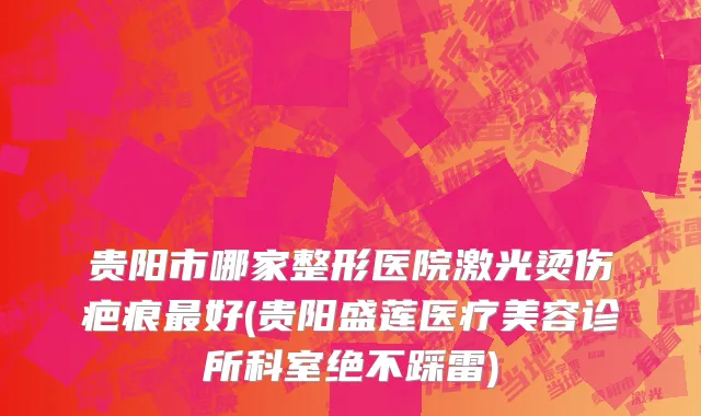 贵阳市哪家整形医院激光烫伤疤痕最好(贵阳盛莲医疗美容诊所科室绝不踩雷)