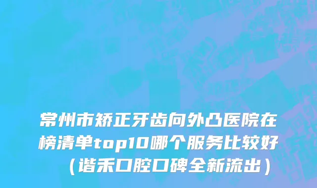 常州市矫正牙齿向外凸医院在榜清单top10哪个服务比较好（谐禾口腔口碑全新流出）