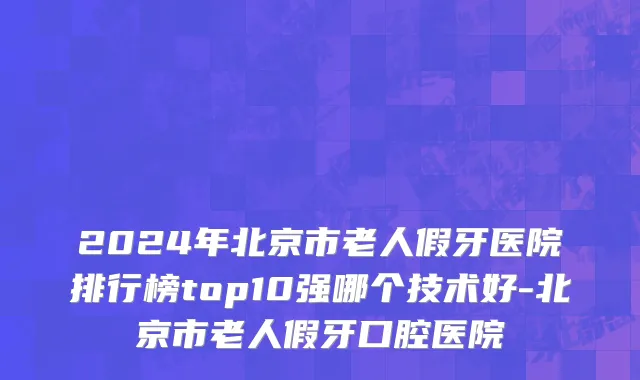 2024年北京市老人假牙医院排行榜top10强哪个技术好-北京市老人假牙口腔医院