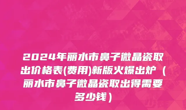2024年丽水市鼻子微晶瓷取出价格表(费用)新版火爆出炉（丽水市鼻子微晶瓷取出得需要多少钱）