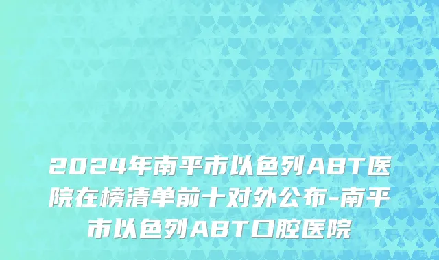 2024年南平市以色列ABT医院在榜清单前十对外公布-南平市以色列ABT口腔医院